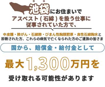 池袋にお住まいで、アスベスト(石綿)を扱う仕事に従事されていた方で中皮腫・肺がん・石綿肺・びまん性胸膜肥厚・良性石綿胸水と診断された方、これらの病気で亡くなられた方のご遺族の皆さま 国から、賠償金・給付金として 最大1,300万円を 受け取れる可能性があります